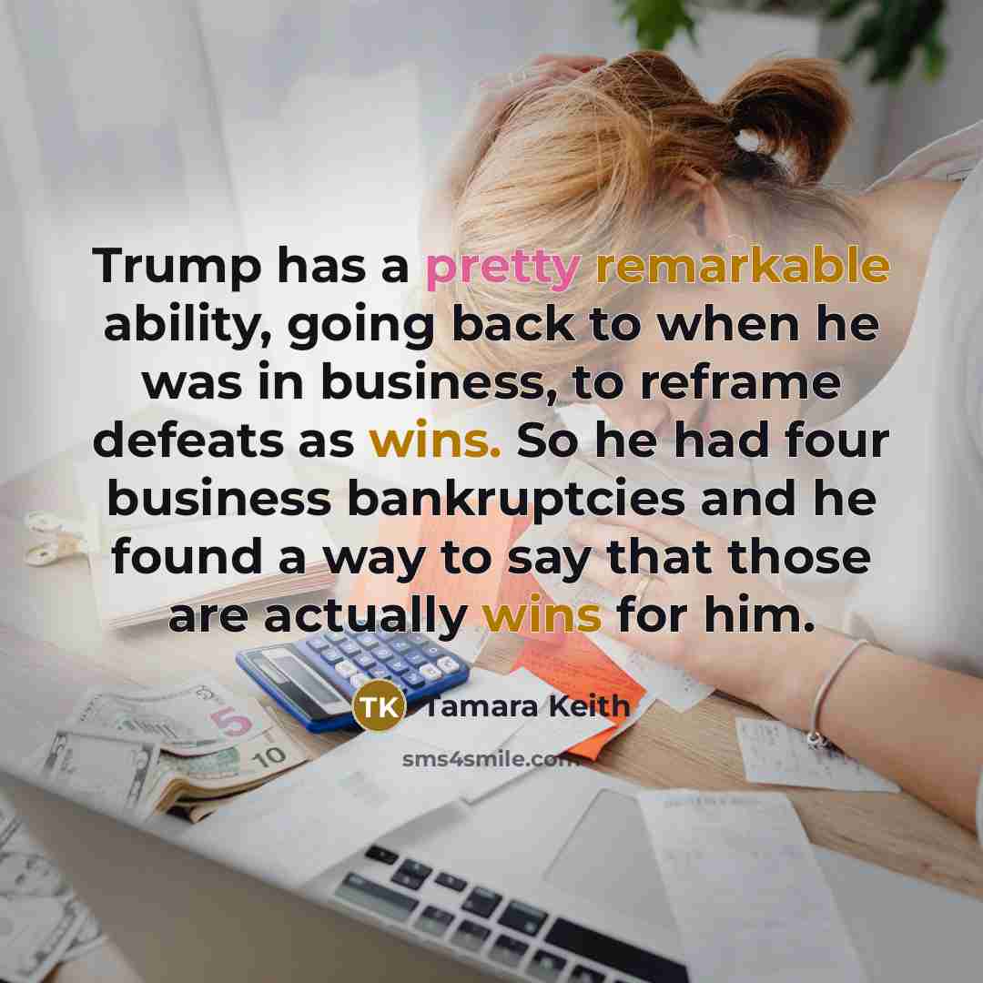 “Trump has a pretty remarkable ability, going back to when he was in business, to reframe defeats as wins. So he had four business bankruptcies and he found a way to say that those are actually wins for him.” quote by Tamara Keith