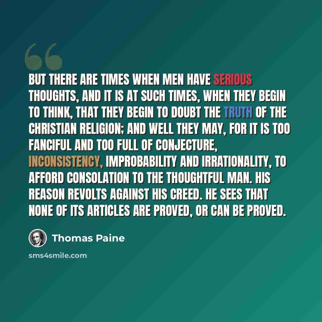 “But there are times when men have serious thoughts, and it is at such times, when they begin to think, that they begin to doubt the truth of the Christian religion; and well they may, for it is too fanciful and too full of conjecture, inconsistency, improbability and irrationality, to afford…” quote by Thomas Paine