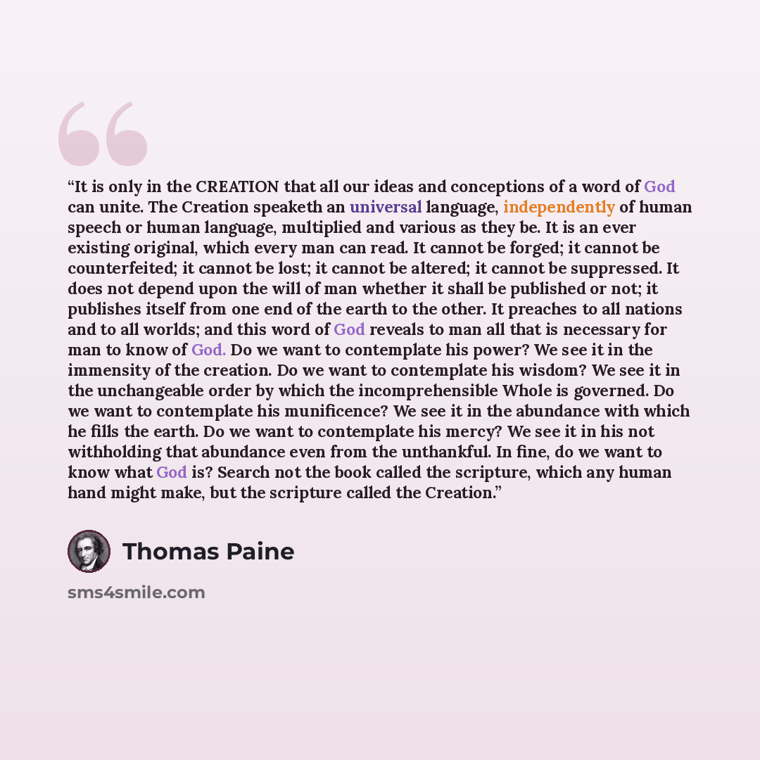 “It is only in the CREATION that all our ideas and conceptions of a word of God can unite. The Creation speaketh an universal language, independently of human speech or human language, multiplied and various as they be. It is an ever existing original, which every man can read. It cannot be forged…” quote by Thomas Paine