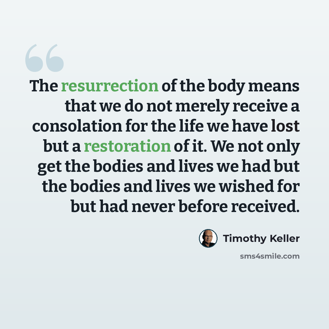 “The resurrection of the body means that we do not merely receive a consolation for the life we have lost but a restoration of it. We not only get the bodies and lives we had but the bodies and lives we wished for but had never before received.” quote by Timothy Keller