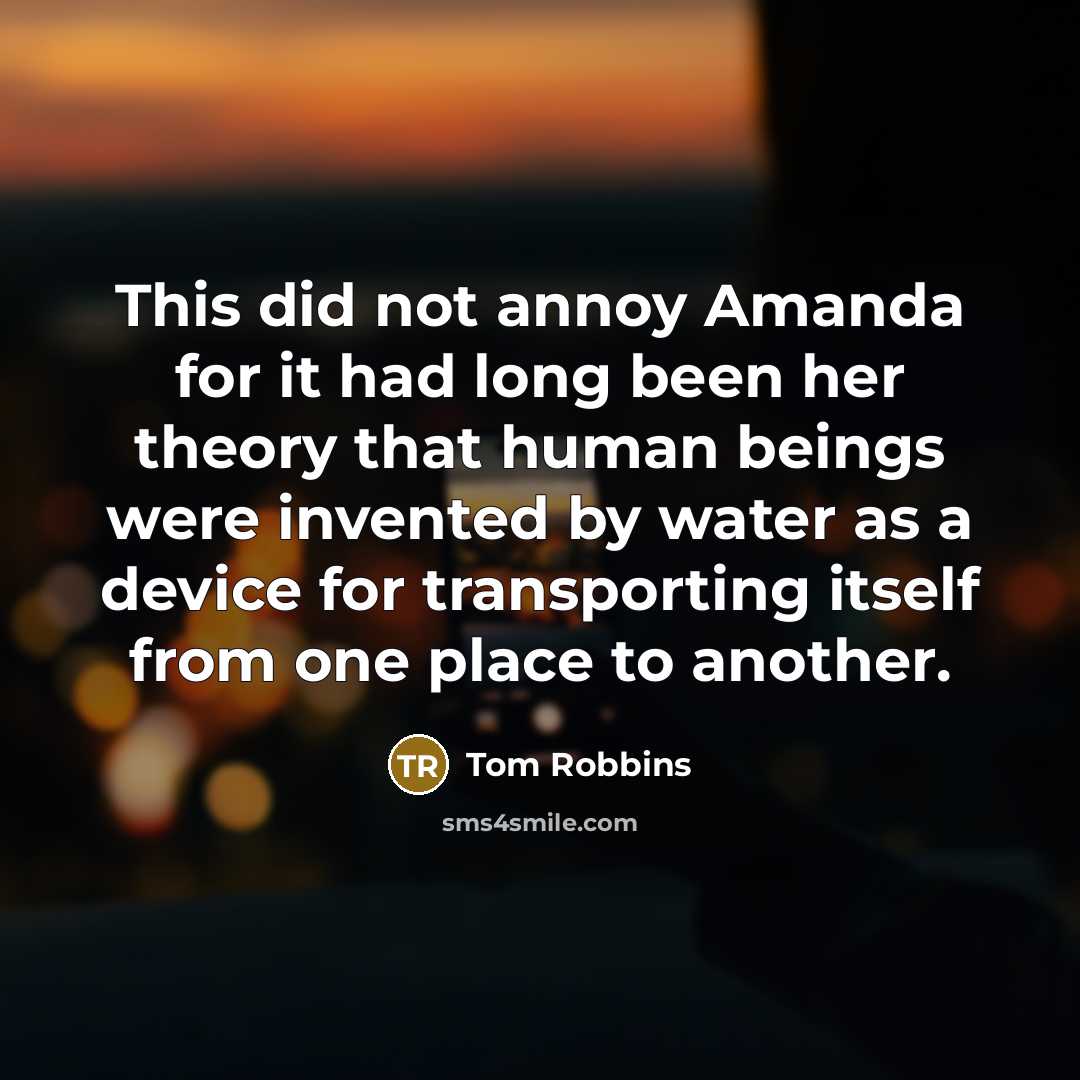 “This did not annoy Amanda for it had long been her theory that human beings were invented by water as a device for transporting itself from one place to another.” quote by Tom Robbins