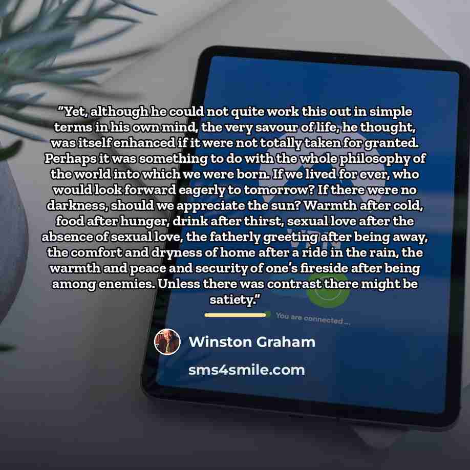 “Yet, although he could not quite work this out in simple terms in his own mind, the very savour of life, he thought, was itself enhanced if it were not totally taken for granted. Perhaps it was something to do with the whole philosophy of the world into which we were born. If we lived for ever…” quote by Winston Graham