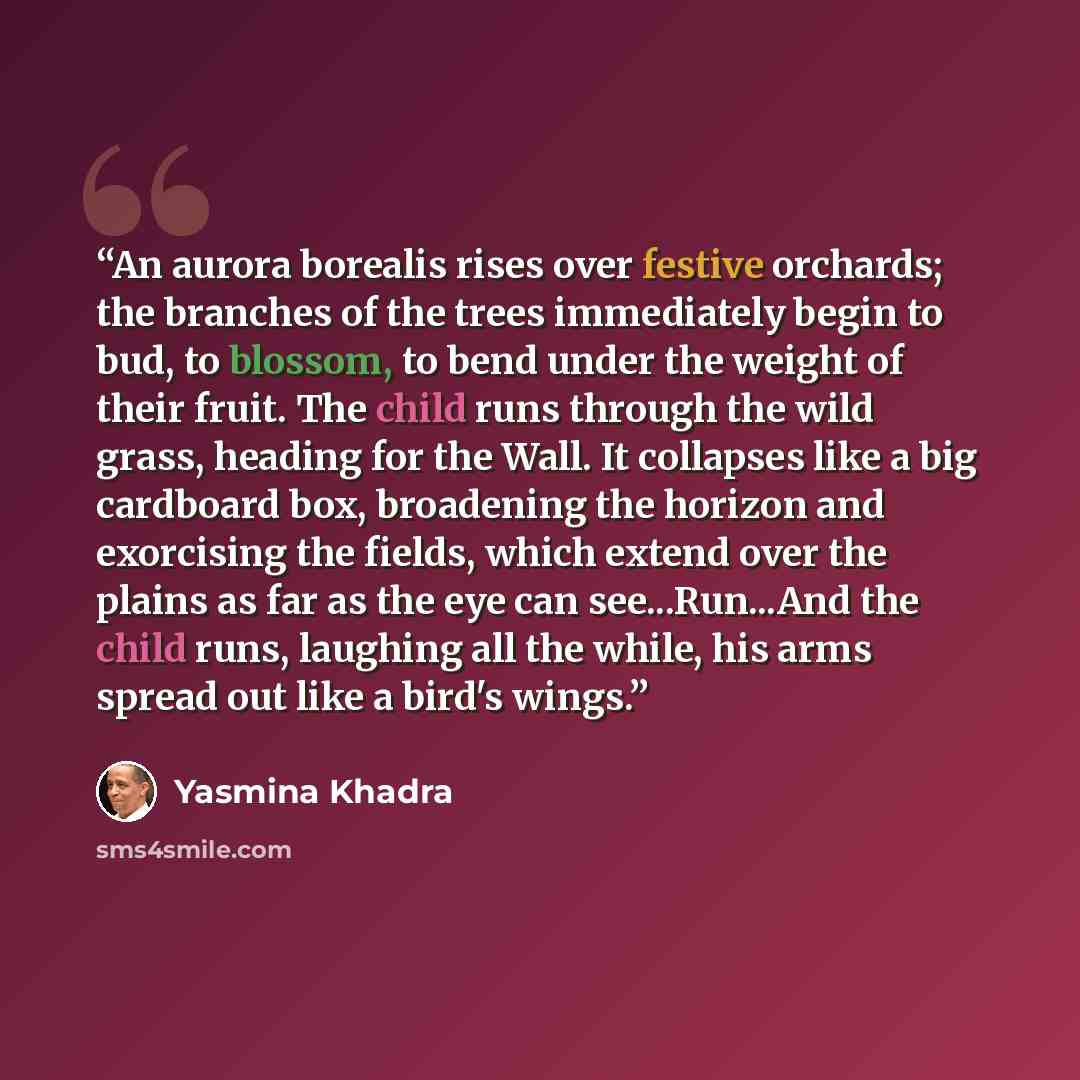 “An aurora borealis rises over festive orchards; the branches of the trees immediately begin to bud, to blossom, to bend under the weight of their fruit. The child runs through the wild grass, heading for the Wall. It collapses like a big cardboard box, broadening the horizon and exorcising the…” quote by Yasmina Khadra