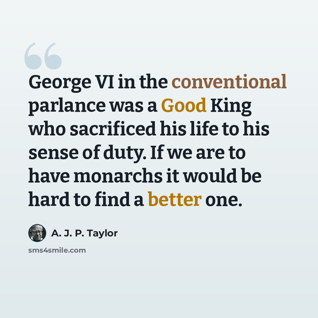 “George VI in the conventional parlance was a Good King who sacrificed his life to his sense of duty. If we are to have monarchs it would be hard to find a better one.” quote by A. J. P. Taylor