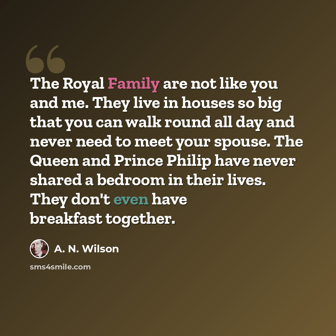 “The Royal Family are not like you and me. They live in houses so big that you can walk round all day and never need to meet your spouse. The Queen and Prince Philip have never shared a bedroom in their lives. They don't even have breakfast together.” quote by A. N. Wilson