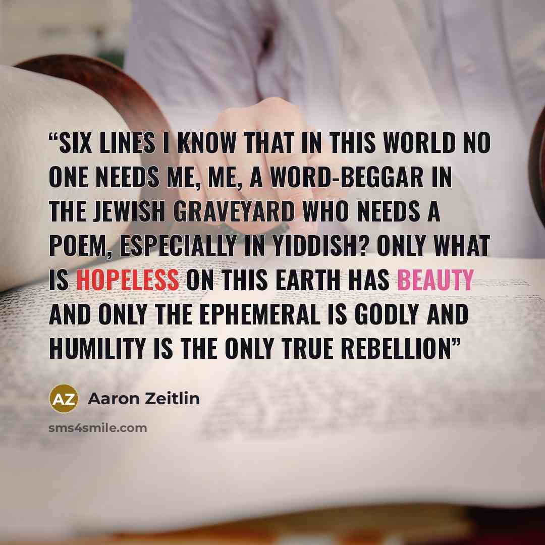 “Six Lines I know that in this world no one needs me, me, a word-beggar in the Jewish graveyard Who needs a poem, especially in Yiddish? Only what is hopeless on this earth has beauty and only the ephemeral is godly and humility is the only true rebellion” quote by Aaron Zeitlin