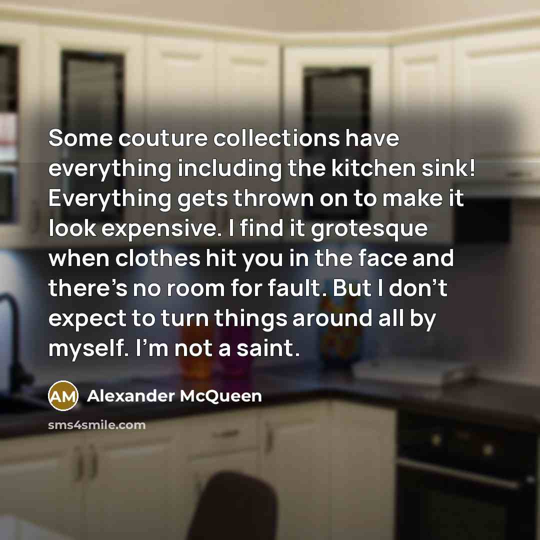 “Some couture collections have everything including the kitchen sink! Everything gets thrown on to make it look expensive. I find it grotesque when clothes hit you in the face and there's no room for fault. But I don't expect to turn things around all by myself. I'm not a saint.” quote by Alexander McQueen