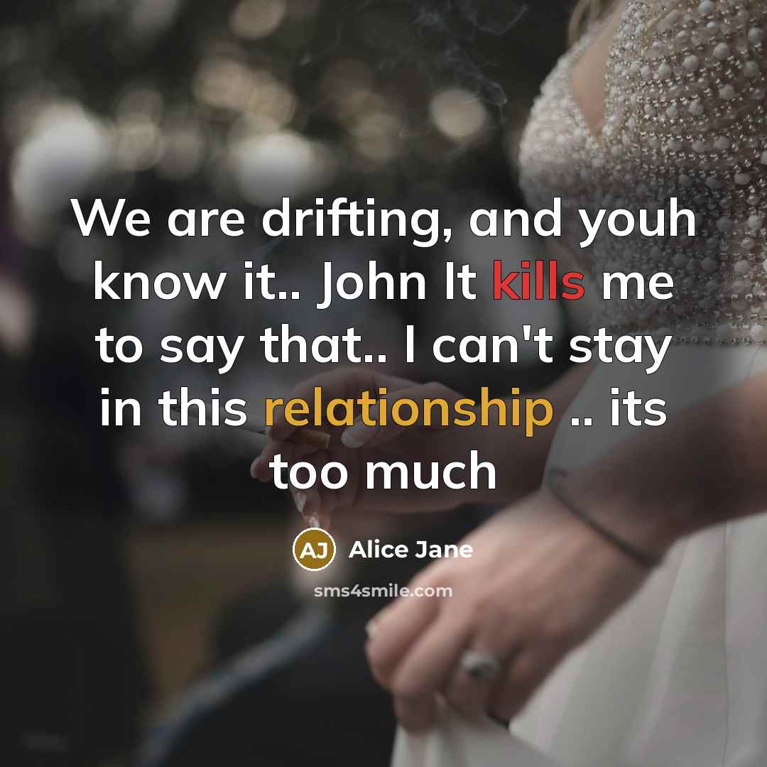 “We are drifting, and youh know it.. John It kills me to say that.. I can't stay in this relationship .. its too much” quote by Alice Jane