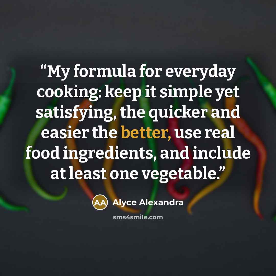 “My formula for everyday cooking: keep it simple yet satisfying, the quicker and easier the better, use real food ingredients, and include at least one vegetable.” quote by Alyce Alexandra