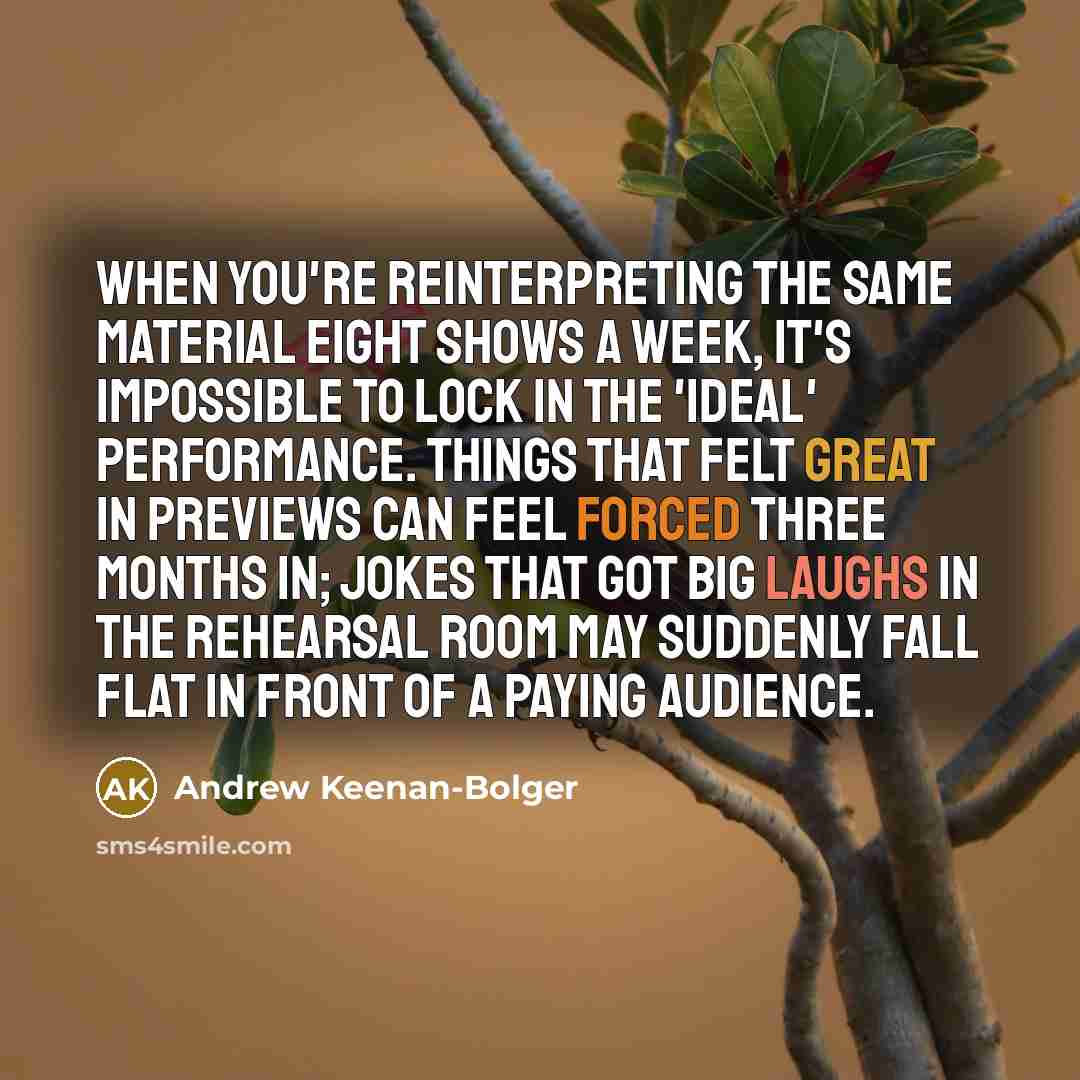 “When you're reinterpreting the same material eight shows a week, it's impossible to lock in the 'ideal' performance. Things that felt great in previews can feel forced three months in; jokes that got big laughs in the rehearsal room may suddenly fall flat in front of a paying audience.” quote by Andrew Keenan-Bolger