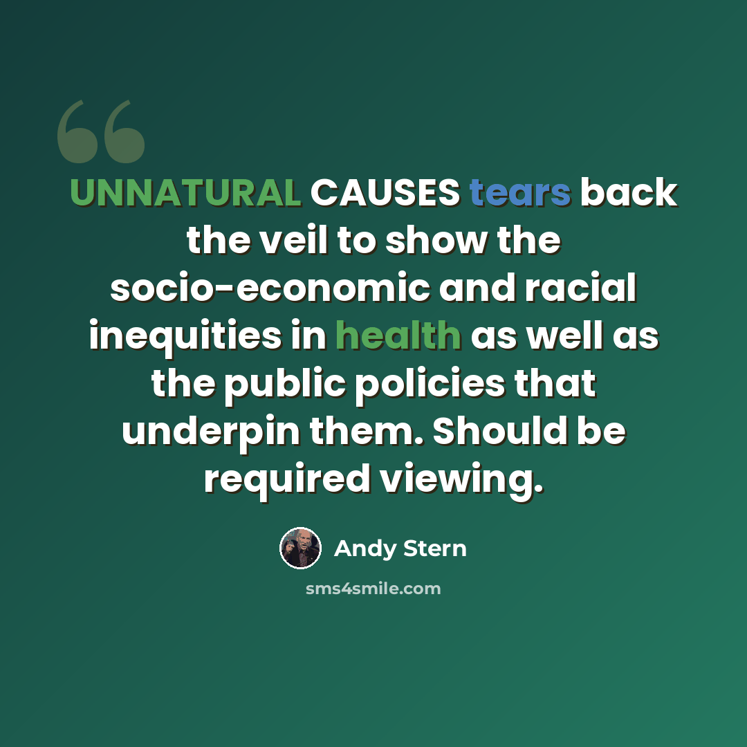 “UNNATURAL CAUSES tears back the veil to show the socio-economic and racial inequities in health as well as the public policies that underpin them. Should be required viewing.” quote by Andy Stern