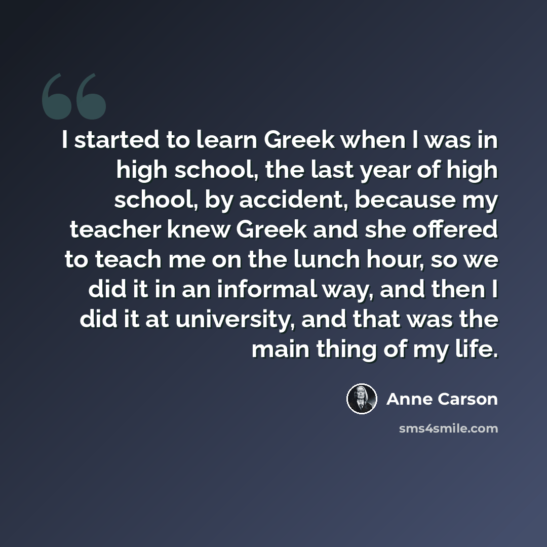 “I started to learn Greek when I was in high school, the last year of high school, by accident, because my teacher knew Greek and she offered to teach me on the lunch hour, so we did it in an informal way, and then I did it at university, and that was the main thing of my life.” quote by Anne Carson