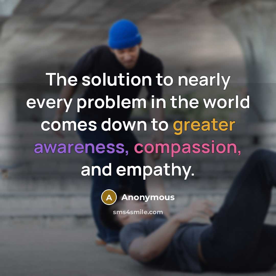 “The solution to nearly every problem in the world comes down to greater awareness, compassion, and empathy.” quote by Anonymous