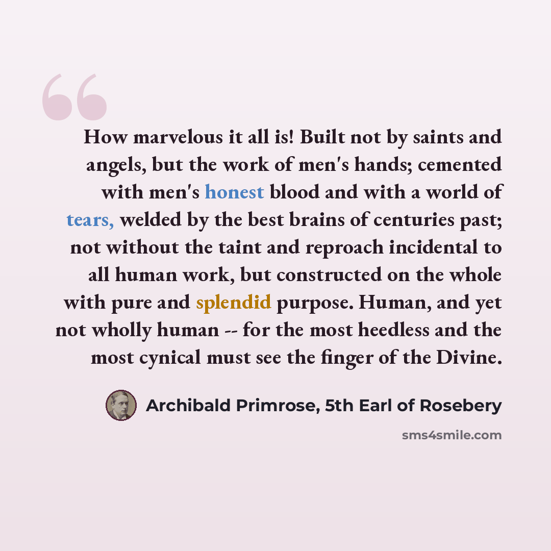 “How marvelous it all is! Built not by saints and angels, but the work of men's hands; cemented with men's honest blood and with a world of tears, welded by the best brains of centuries past; not without the taint and reproach incidental to all human work, but constructed on the whole with pure and…” quote by Archibald Primrose, 5th Earl of Rosebery