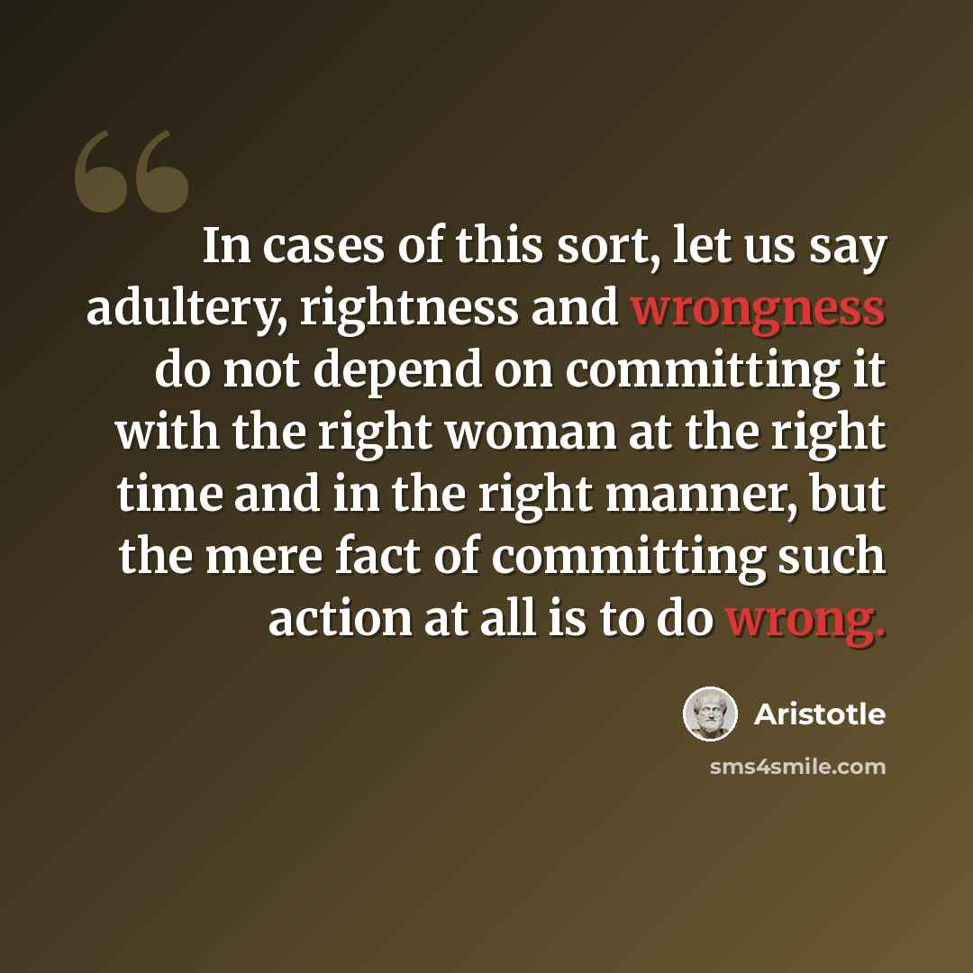“In cases of this sort, let us say adultery, rightness and wrongness do not depend on committing it with the right woman at the right time and in the right manner, but the mere fact of committing such action at all is to do wrong.” quote by Aristotle