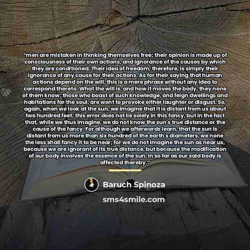 “men are mistaken in thinking themselves free; their opinion is made up of consciousness of their own actions, and ignorance of the causes by which they are conditioned. Their idea of freedom, therefore, is simply their ignorance of any cause for their actions. As for their saying that human…” quote by Baruch Spinoza