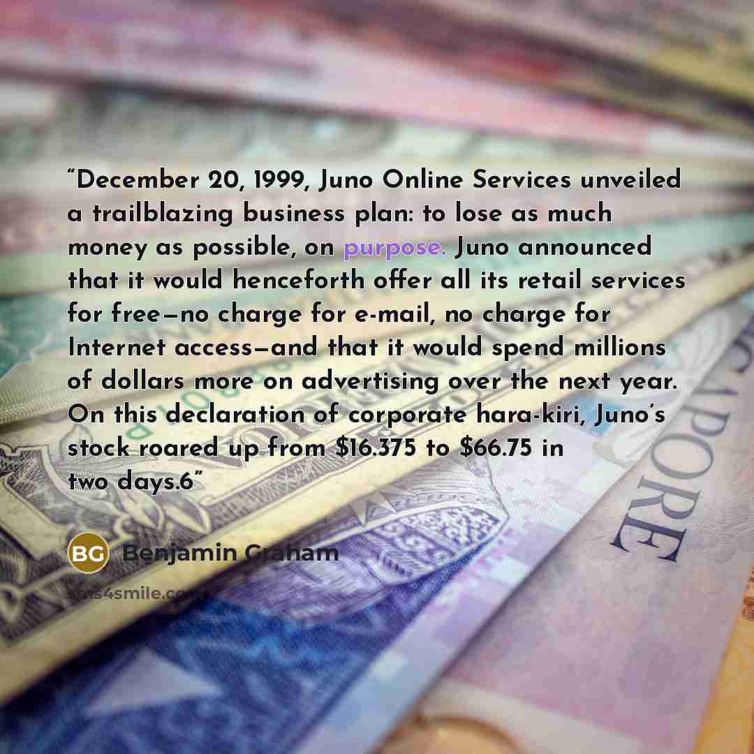 “December 20, 1999, Juno Online Services unveiled a trailblazing business plan: to lose as much money as possible, on purpose. Juno announced that it would henceforth offer all its retail services for free—no charge for e-mail, no charge for Internet access—and that it would spend millions of…” quote by Benjamin Graham