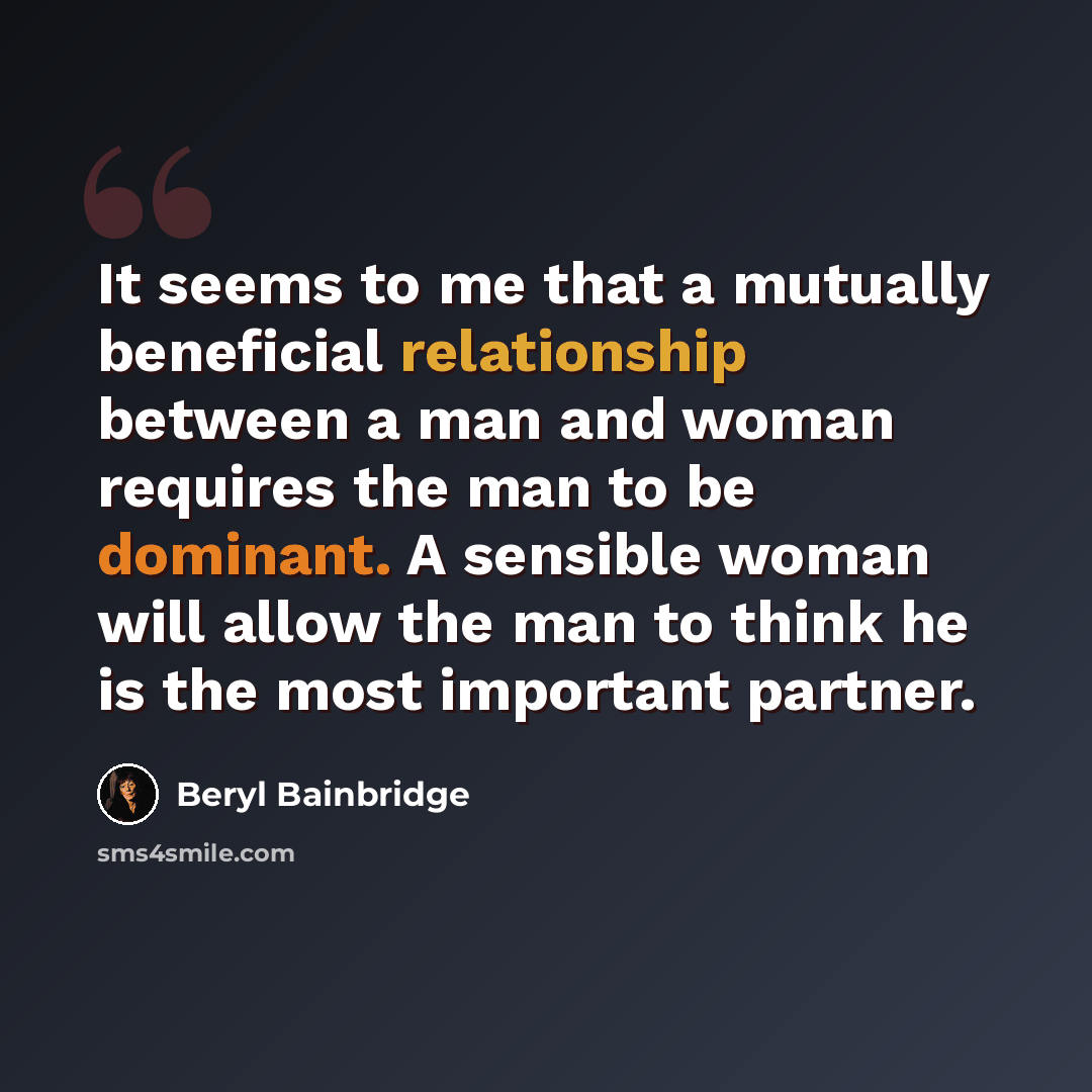 “It seems to me that a mutually beneficial relationship between a man and woman requires the man to be dominant. A sensible woman will allow the man to think he is the most important partner.” quote by Beryl Bainbridge