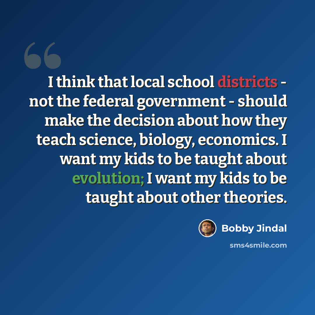 “I think that local school districts - not the federal government - should make the decision about how they teach science, biology, economics. I want my kids to be taught about evolution; I want my kids to be taught about other theories.” quote by Bobby Jindal