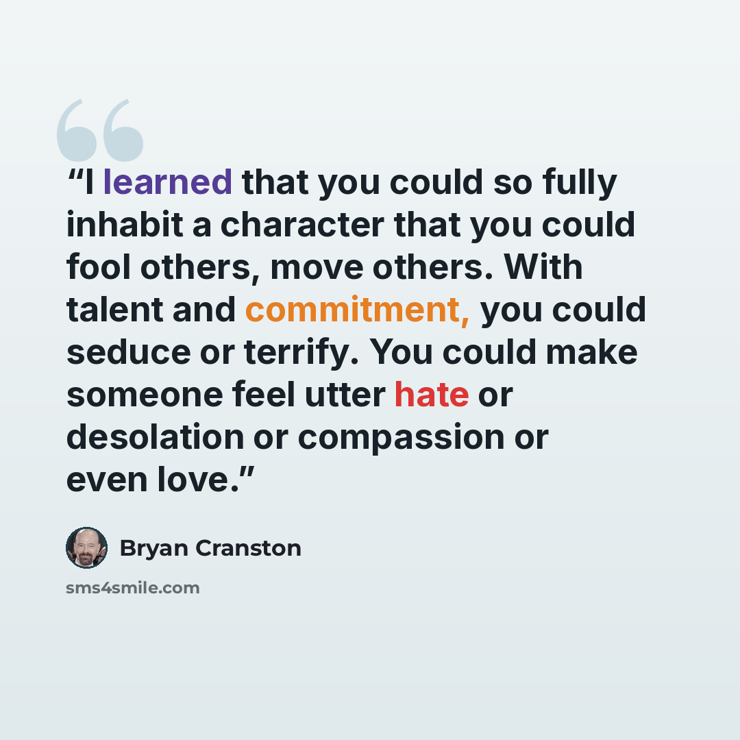“I learned that you could so fully inhabit a character that you could fool others, move others. With talent and commitment, you could seduce or terrify. You could make someone feel utter hate or desolation or compassion or even love.” quote by Bryan Cranston