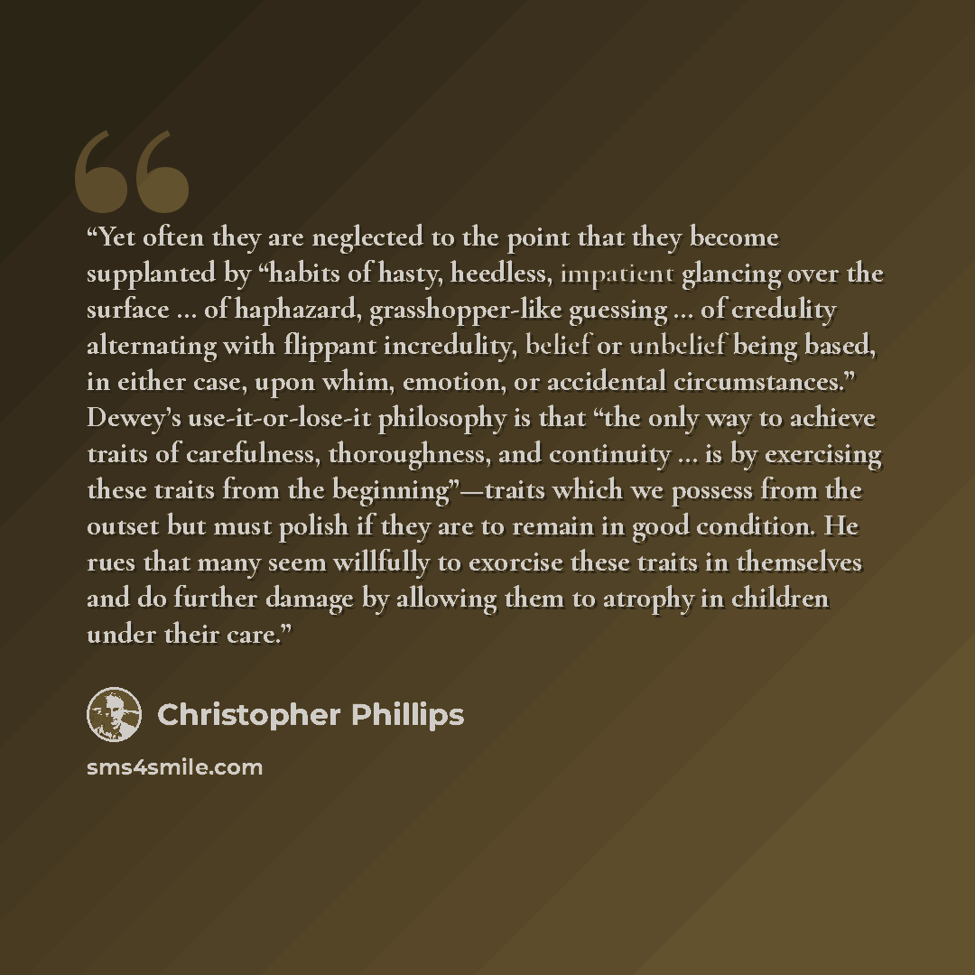 “Yet often they are neglected to the point that they become supplanted by “habits of hasty, heedless, impatient glancing over the surface … of haphazard, grasshopper-like guessing … of credulity alternating with flippant incredulity, belief or unbelief being based, in either case, upon whim…” quote by Christopher Phillips