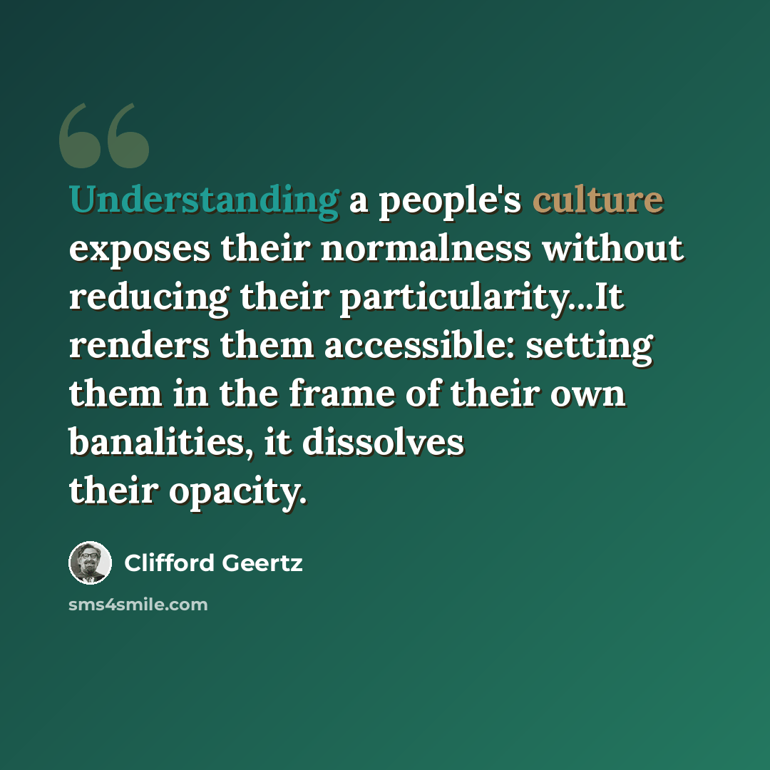 “Understanding a people's culture exposes their normalness without reducing their particularity...It renders them accessible: setting them in the frame of their own banalities, it dissolves their opacity.” quote by Clifford Geertz