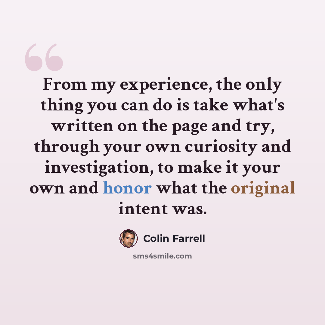 “From my experience, the only thing you can do is take what's written on the page and try, through your own curiosity and investigation, to make it your own and honor what the original intent was.” quote by Colin Farrell