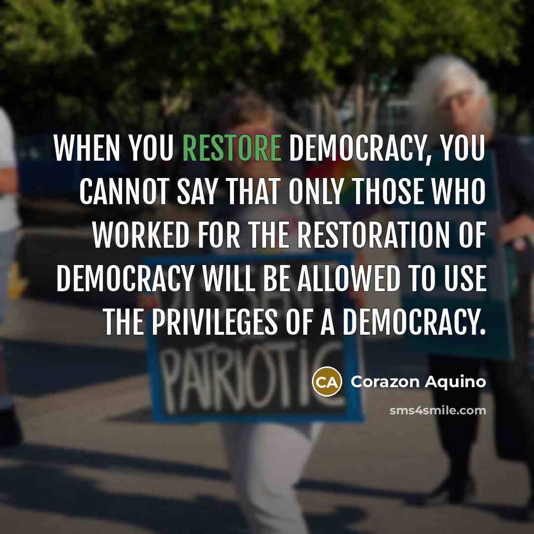 “When you restore democracy, you cannot say that only those who worked for the restoration of democracy will be allowed to use the privileges of a democracy.” quote by Corazon Aquino