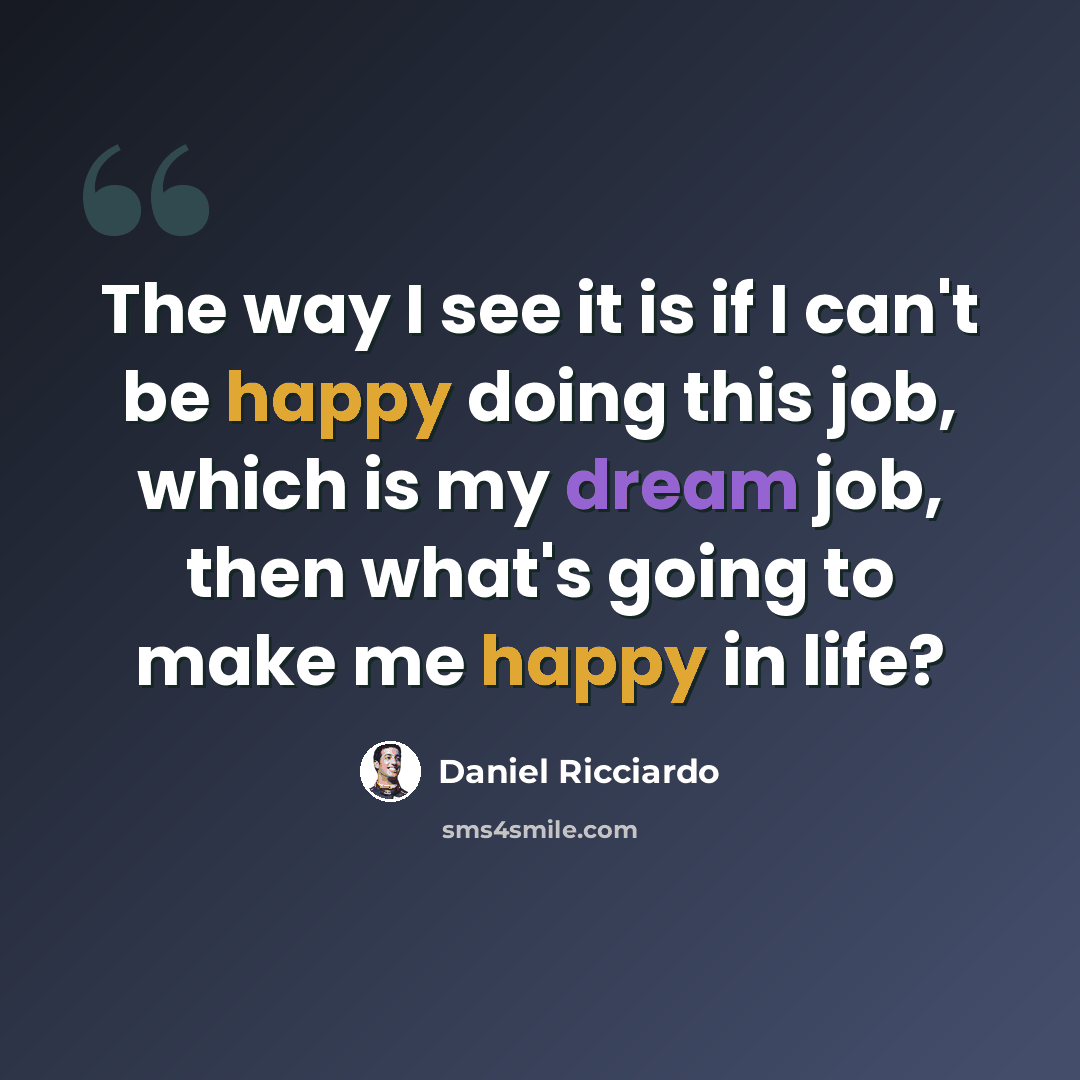 “The way I see it is if I can't be happy doing this job, which is my dream job, then what's going to make me happy in life?” quote by Daniel Ricciardo