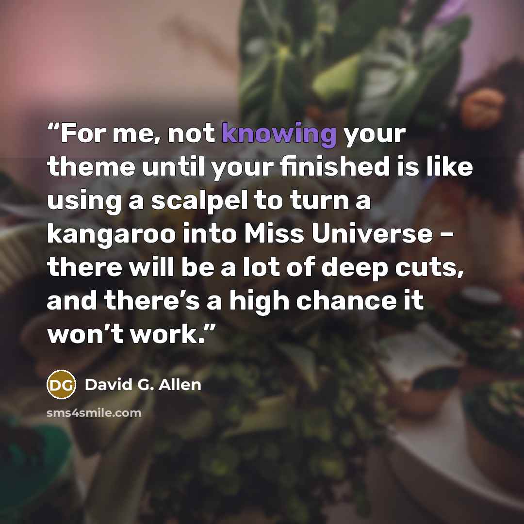 “For me, not knowing your theme until your finished is like using a scalpel to turn a kangaroo into Miss Universe – there will be a lot of deep cuts, and there’s a high chance it won’t work.” quote by David G. Allen