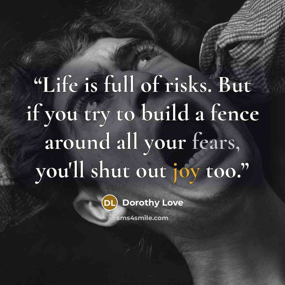 “Life is full of risks. But if you try to build a fence around all your fears, you'll shut out joy too.” quote by Dorothy Love