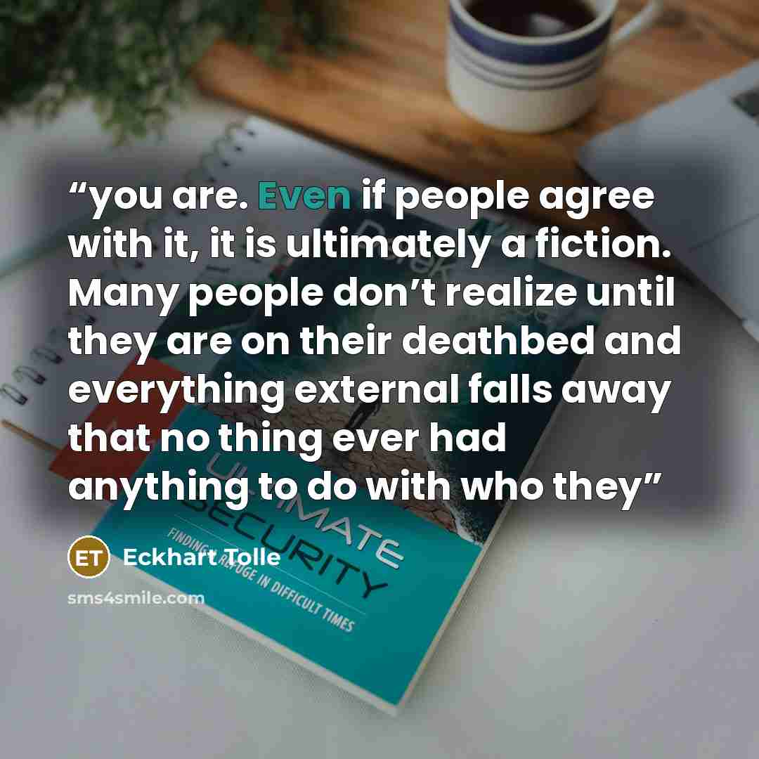 “you are. Even if people agree with it, it is ultimately a fiction. Many people don’t realize until they are on their deathbed and everything external falls away that no thing ever had anything to do with who they” quote by Eckhart Tolle