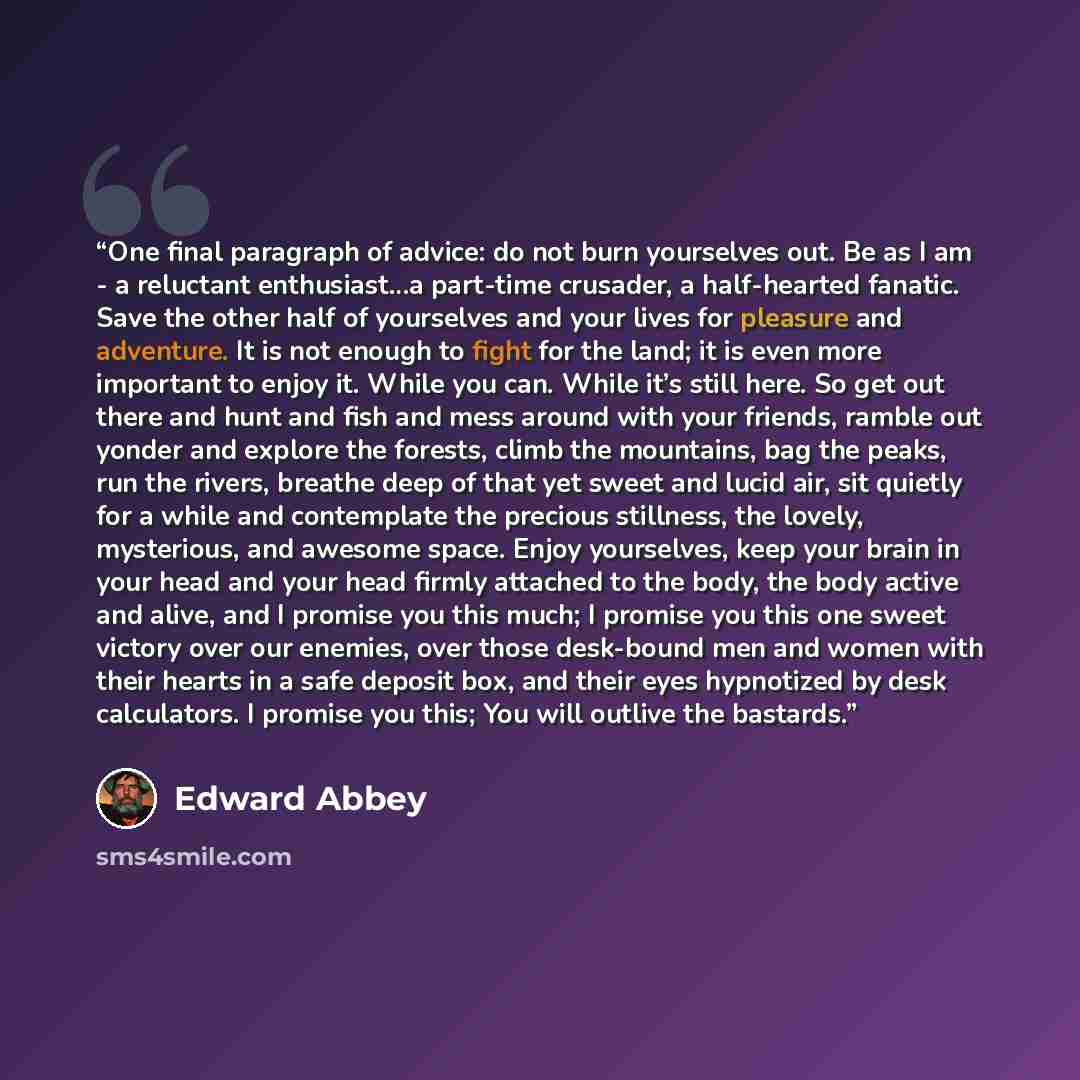 “One final paragraph of advice: do not burn yourselves out. Be as I am - a reluctant enthusiast…a part-time crusader, a half-hearted fanatic. Save the other half of yourselves and your lives for pleasure and adventure. It is not enough to fight for the land; it is even more important to enjoy it…” quote by Edward Abbey