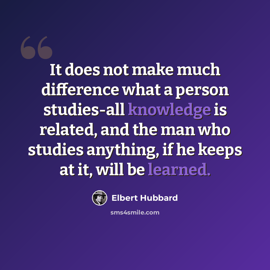 “It does not make much difference what a person studies-all knowledge is related, and the man who studies anything, if he keeps at it, will be learned.” quote by Elbert Hubbard