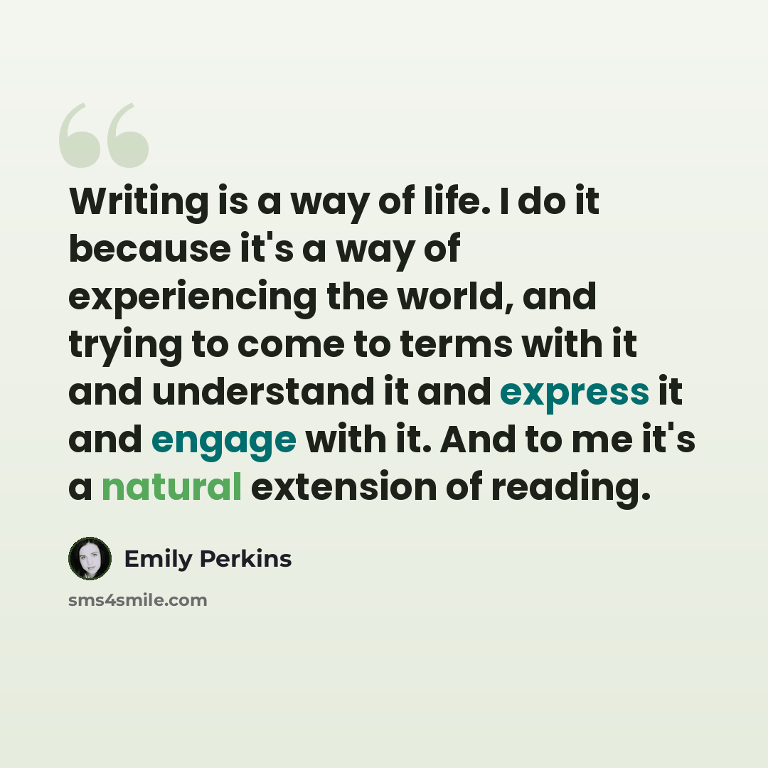 “Writing is a way of life. I do it because it's a way of experiencing the world, and trying to come to terms with it and understand it and express it and engage with it. And to me it's a natural extension of reading.” quote by Emily Perkins