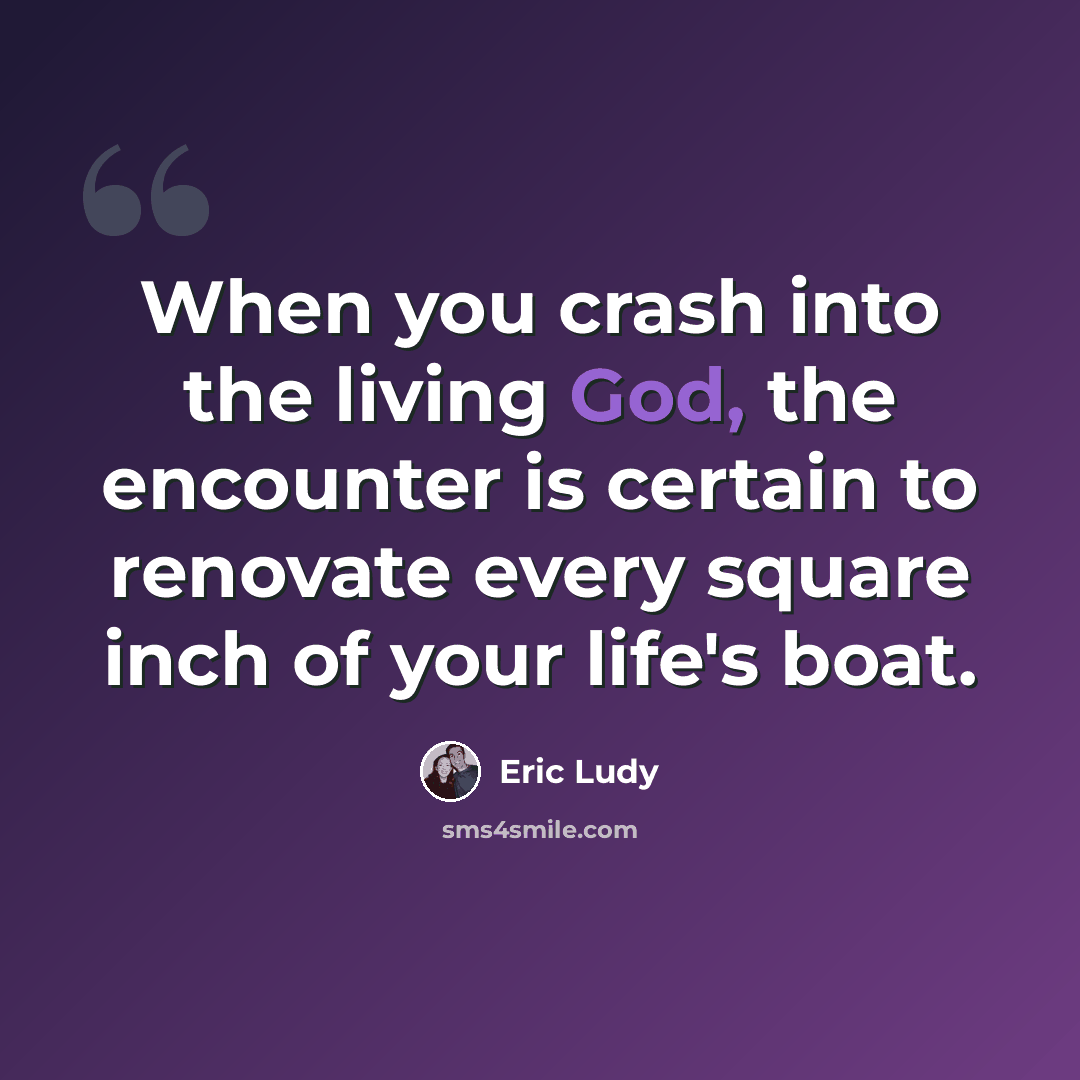 “When you crash into the living God, the encounter is certain to renovate every square inch of your life's boat.” quote by Eric Ludy