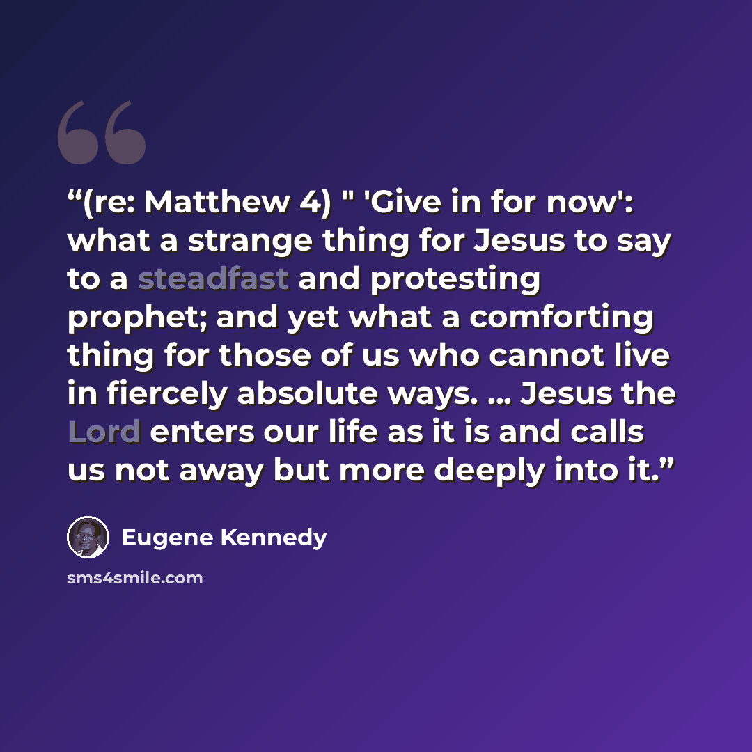 “(re: Matthew 4) " 'Give in for now': what a strange thing for Jesus to say to a steadfast and protesting prophet; and yet what a comforting thing for those of us who cannot live in fiercely absolute ways. ... Jesus the Lord enters our life as it is and calls us not away but more deeply into it.” quote by Eugene Kennedy