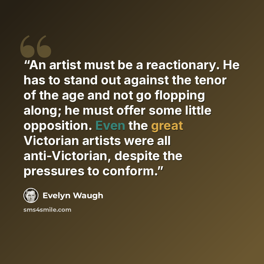 “An artist must be a reactionary. He has to stand out against the tenor of the age and not go flopping along; he must offer some little opposition. Even the great Victorian artists were all anti-Victorian, despite the pressures to conform.” quote by Evelyn Waugh