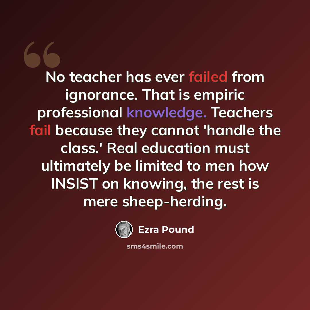 “No teacher has ever failed from ignorance. That is empiric professional knowledge. Teachers fail because they cannot 'handle the class.' Real education must ultimately be limited to men how INSIST on knowing, the rest is mere sheep-herding.” quote by Ezra Pound