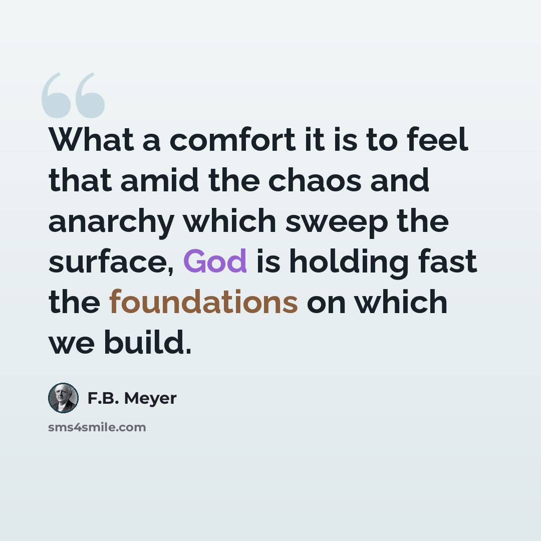 “What a comfort it is to feel that amid the chaos and anarchy which sweep the surface, God is holding fast the foundations on which we build.” quote by F.B. Meyer