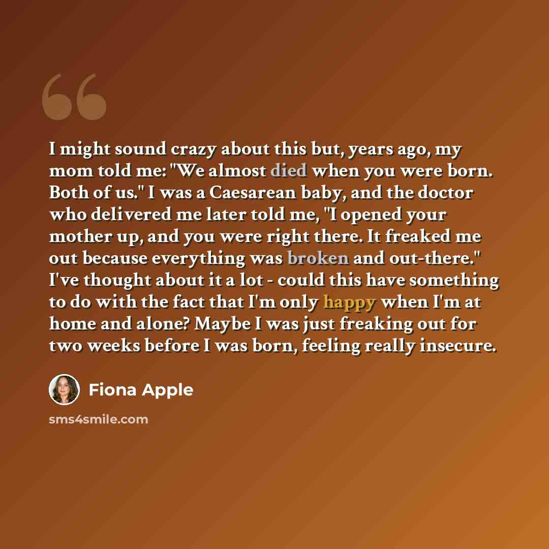 “I might sound crazy about this but, years ago, my mom told me: "We almost died when you were born. Both of us." I was a Caesarean baby, and the doctor who delivered me later told me, "I opened your mother up, and you were right there. It freaked me out because everything was broken and out-there."…” quote by Fiona Apple