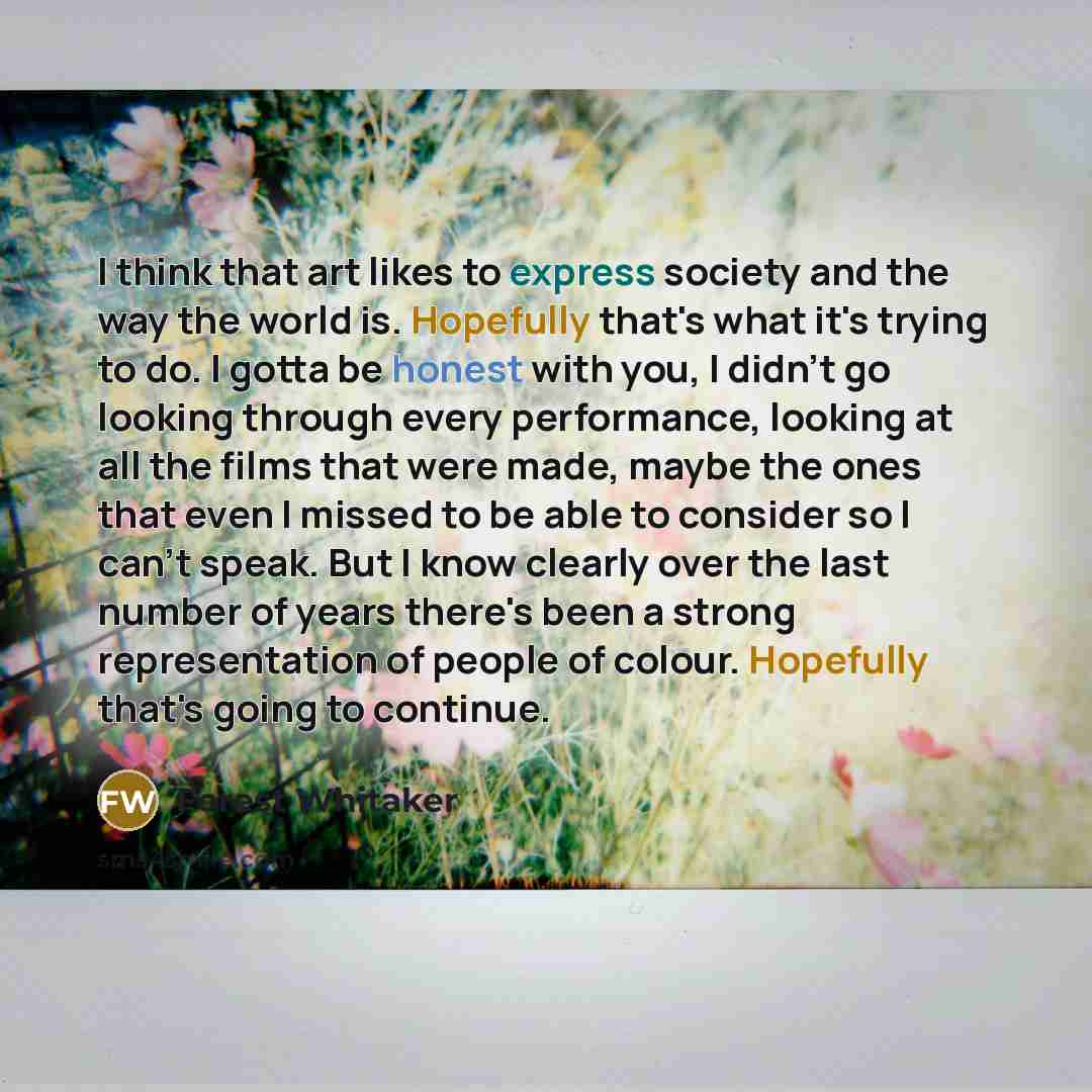 “I think that art likes to express society and the way the world is. Hopefully that's what it's trying to do. I gotta be honest with you, I didn't go looking through every performance, looking at all the films that were made, maybe the ones that even I missed to be able to consider so I can't…” quote by Forest Whitaker