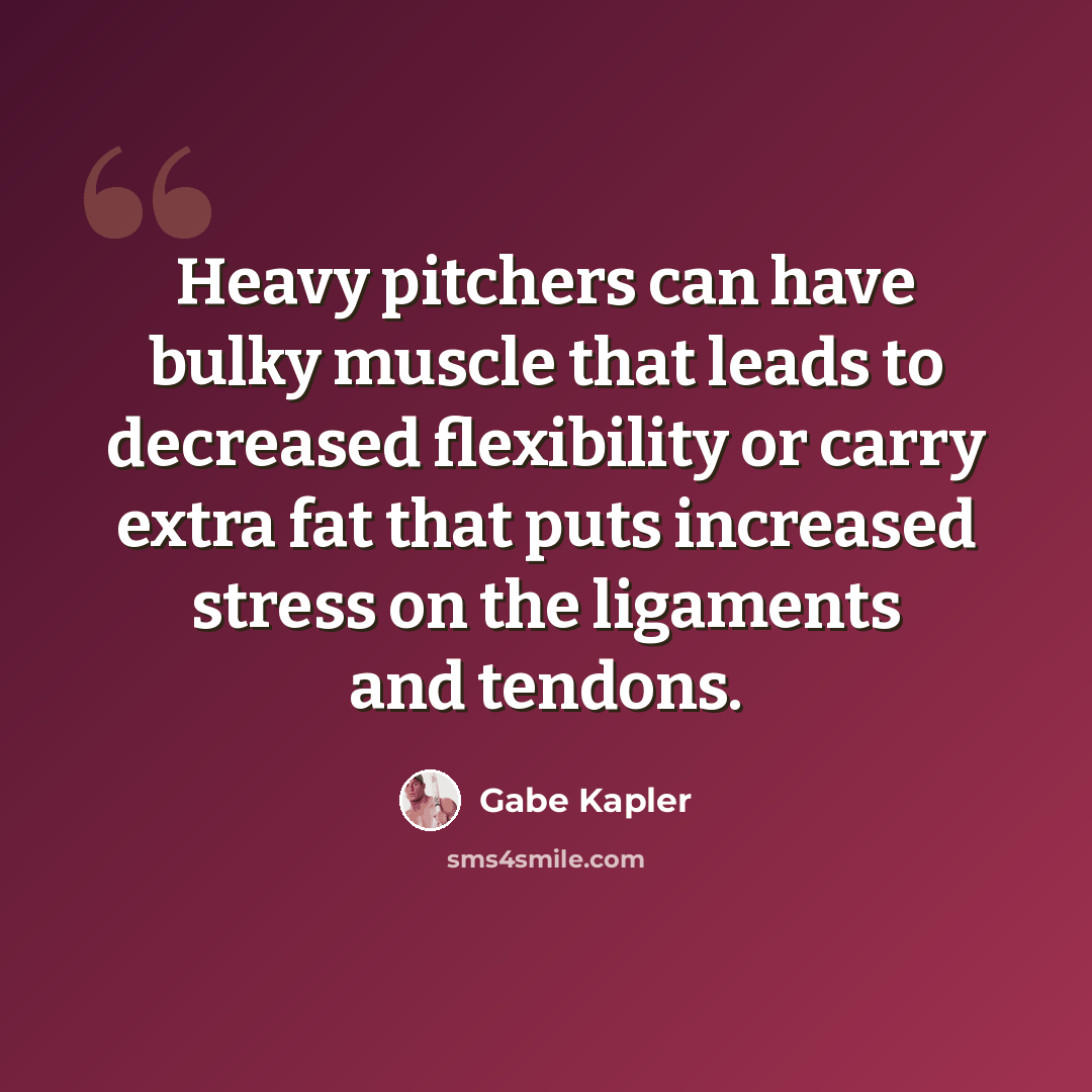 “Heavy pitchers can have bulky muscle that leads to decreased flexibility or carry extra fat that puts increased stress on the ligaments and tendons.” quote by Gabe Kapler