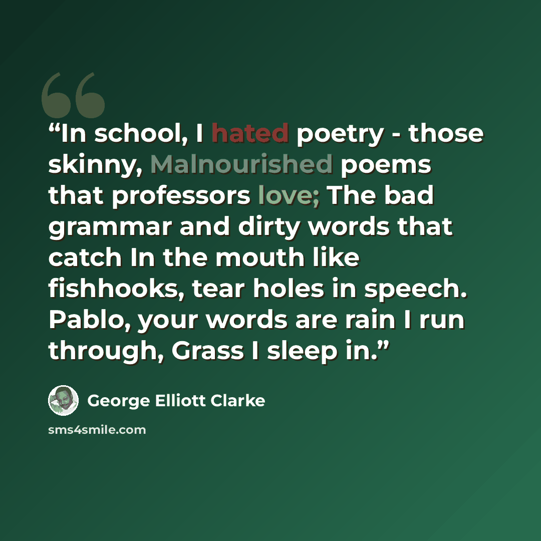 “In school, I hated poetry - those skinny, Malnourished poems that professors love; The bad grammar and dirty words that catch In the mouth like fishhooks, tear holes in speech. Pablo, your words are rain I run through, Grass I sleep in.” quote by George Elliott Clarke