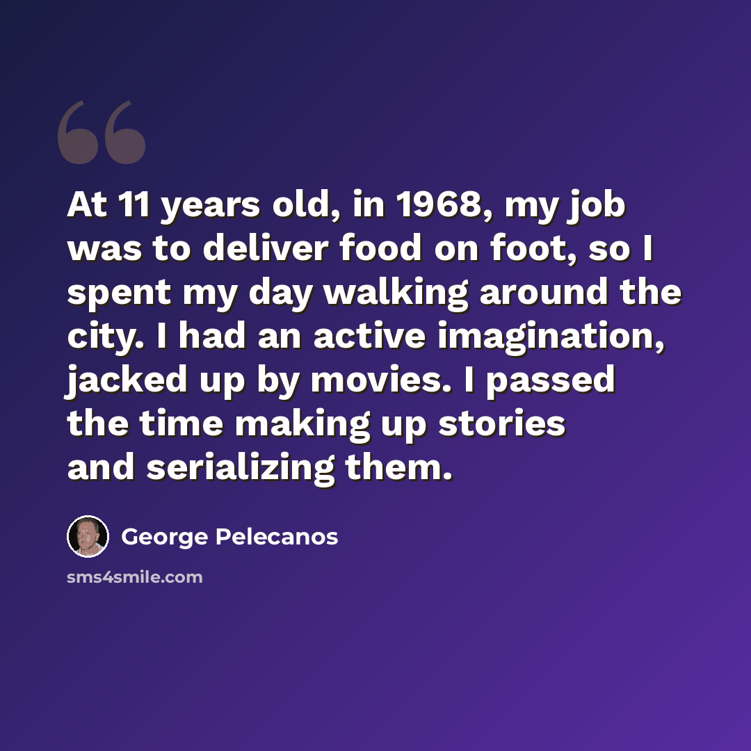 “At 11 years old, in 1968, my job was to deliver food on foot, so I spent my day walking around the city. I had an active imagination, jacked up by movies. I passed the time making up stories and serializing them.” quote by George Pelecanos