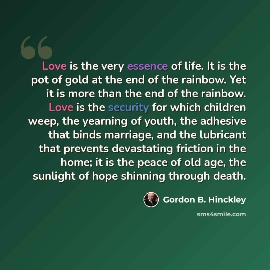 “Love is the very essence of life. It is the pot of gold at the end of the rainbow. Yet it is more than the end of the rainbow. Love is the security for which children weep, the yearning of youth, the adhesive that binds marriage, and the lubricant that prevents devastating friction in the home; it…” quote by Gordon B. Hinckley