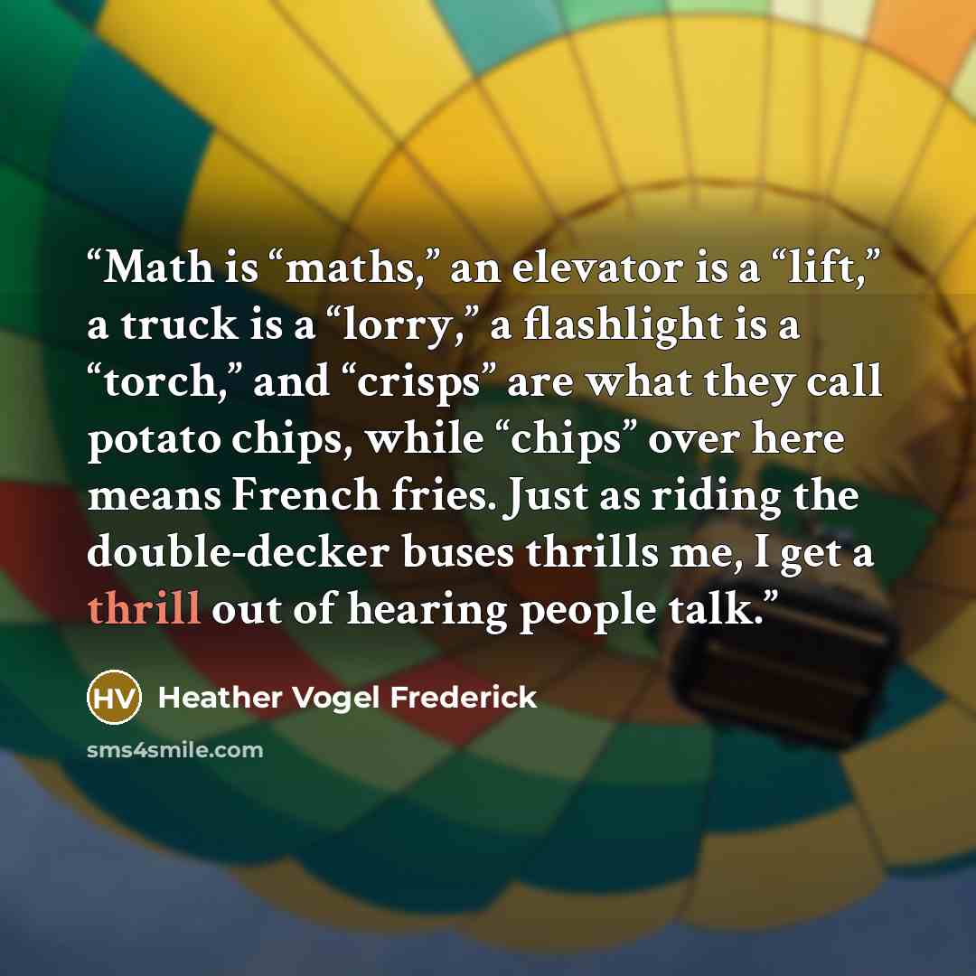 “Math is “maths,” an elevator is a “lift,” a truck is a “lorry,” a flashlight is a “torch,” and “crisps” are what they call potato chips, while “chips” over here means French fries. Just as riding the double-decker buses thrills me, I get a thrill out of hearing people talk.” quote by Heather Vogel Frederick