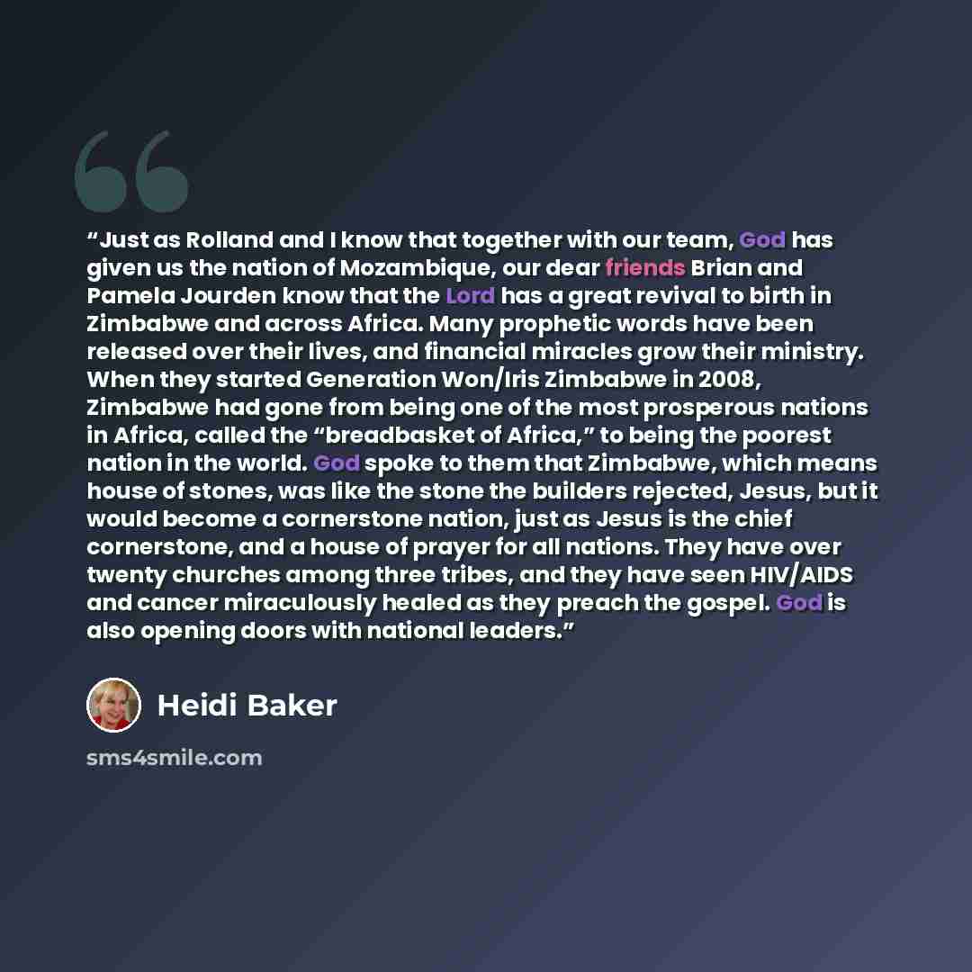 “Just as Rolland and I know that together with our team, God has given us the nation of Mozambique, our dear friends Brian and Pamela Jourden know that the Lord has a great revival to birth in Zimbabwe and across Africa. Many prophetic words have been released over their lives, and financial…” quote by Heidi Baker