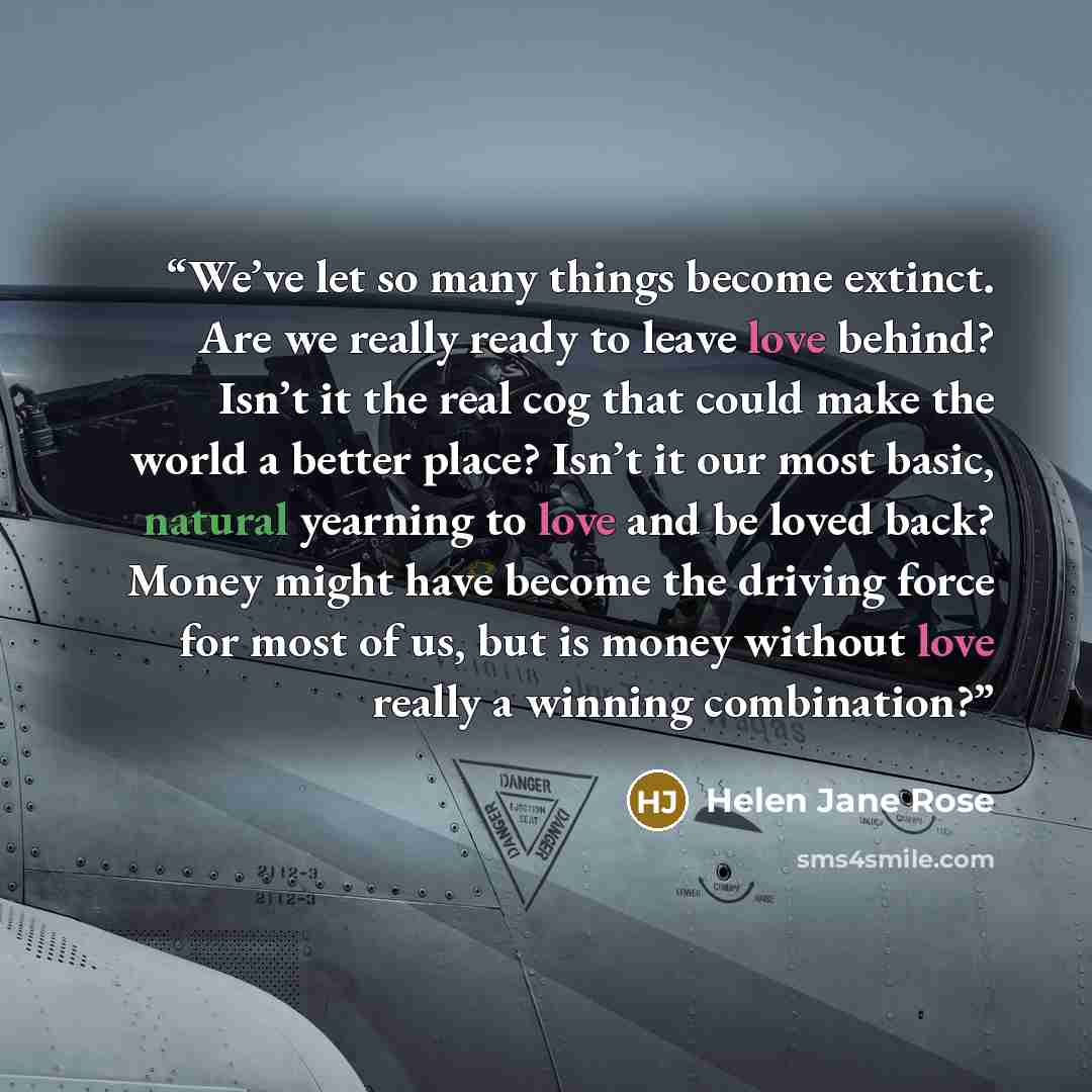 “We’ve let so many things become extinct. Are we really ready to leave love behind? Isn’t it the real cog that could make the world a better place? Isn’t it our most basic, natural yearning to love and be loved back? Money might have become the driving force for most of us, but is money without…” quote by Helen Jane Rose