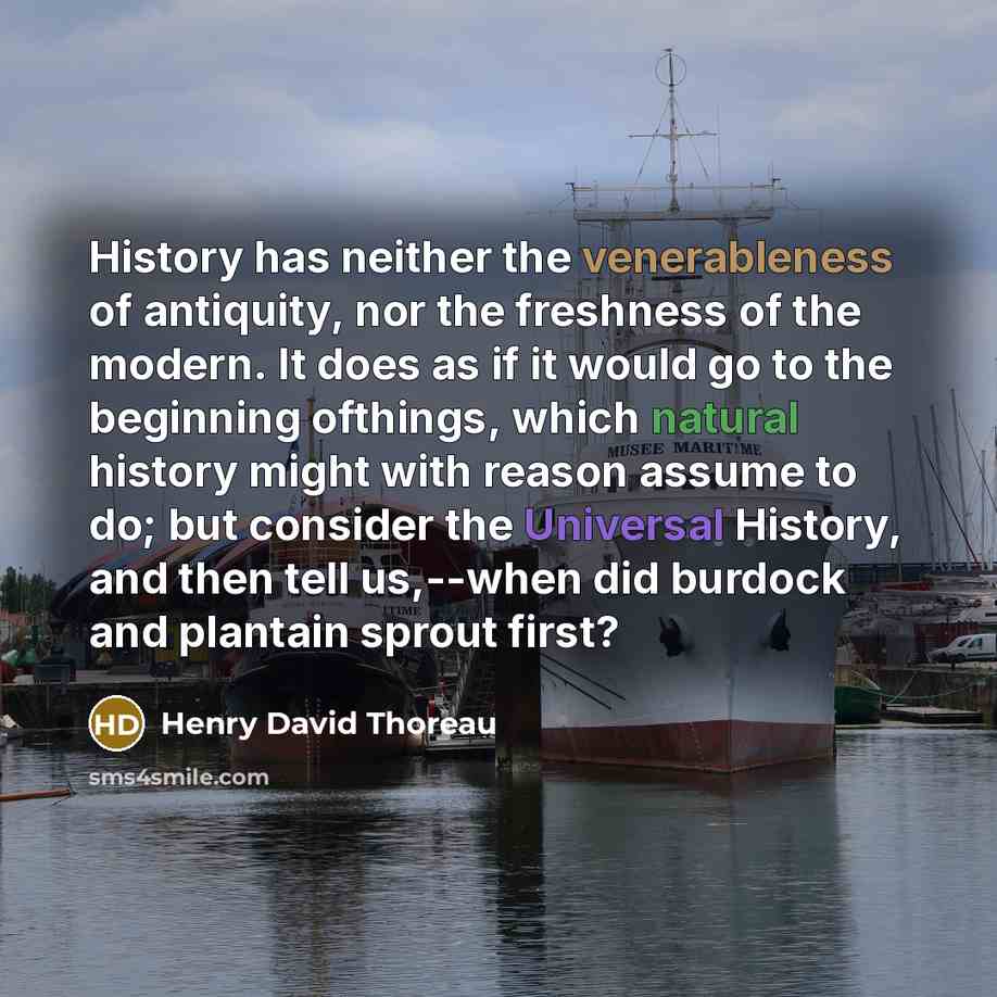 “History has neither the venerableness of antiquity, nor the freshness of the modern. It does as if it would go to the beginning ofthings, which natural history might with reason assume to do; but consider the Universal History, and then tell us,--when did burdock and plantain sprout first?” quote by Henry David Thoreau
